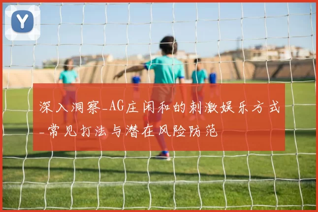 深入洞察_AG庄闲和的刺激娱乐方式_常见打法与潜在风险防范