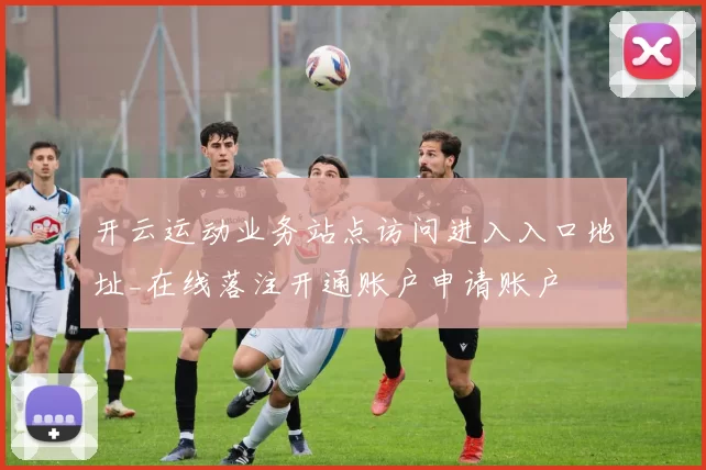 开云运动业务站点访问进入入口地址_在线落注开通账户申请账户
